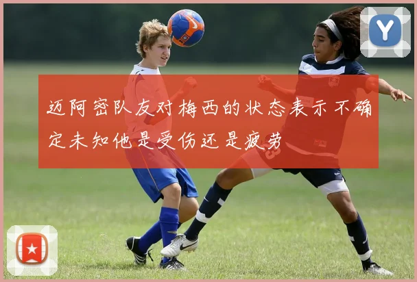 迈阿密队友对梅西的状态表示不确定未知他是受伤还是疲劳