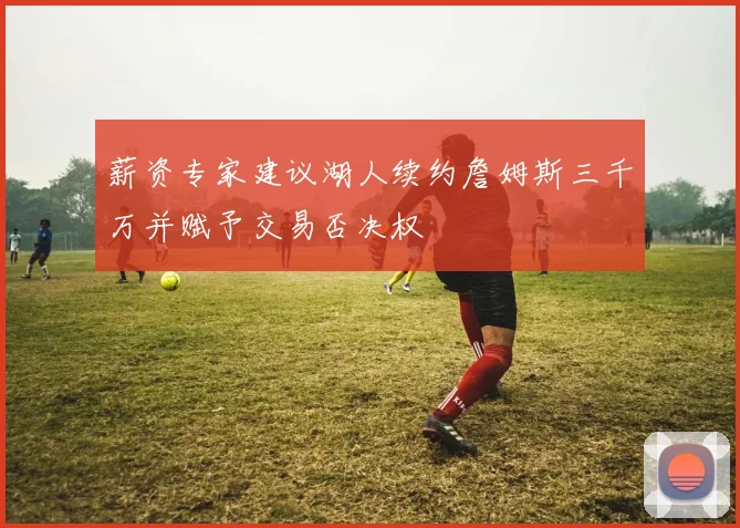 薪资专家建议湖人续约詹姆斯三千万并赋予交易否决权