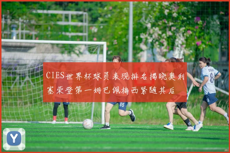 CIES世界杯球员表现排名揭晓奥利塞荣登第一姆巴佩梅西紧随其后