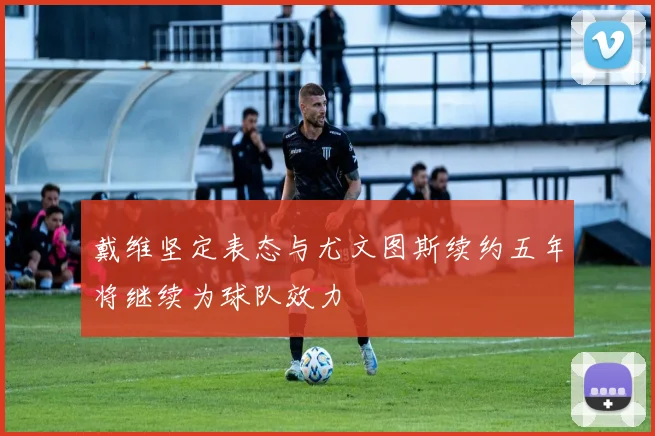 戴维坚定表态与尤文图斯续约五年将继续为球队效力