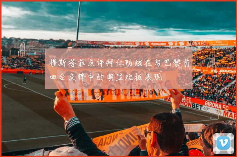 穆斯塔菲点评拜仁防线在与巴黎首回合交锋中的明显短板表现