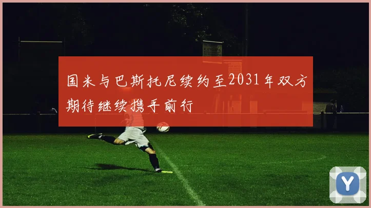 国米与巴斯托尼续约至2031年双方期待继续携手前行