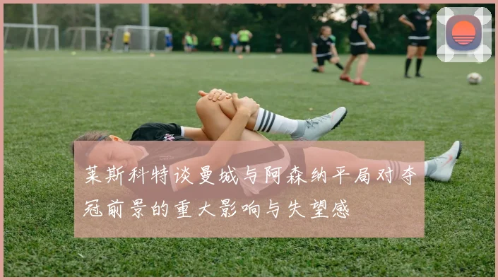 莱斯科特谈曼城与阿森纳平局对夺冠前景的重大影响与失望感