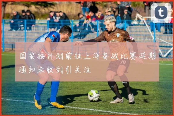 国安按计划前往上海备战比赛延期通知未收到引关注