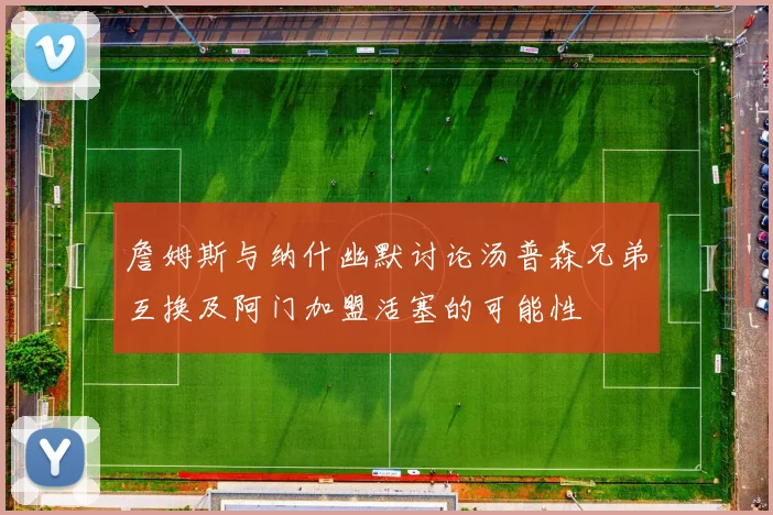 詹姆斯与纳什幽默讨论汤普森兄弟互换及阿门加盟活塞的可能性