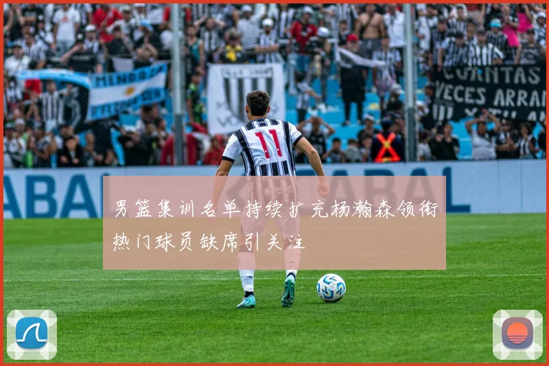 男篮集训名单持续扩充杨瀚森领衔热门球员缺席引关注
