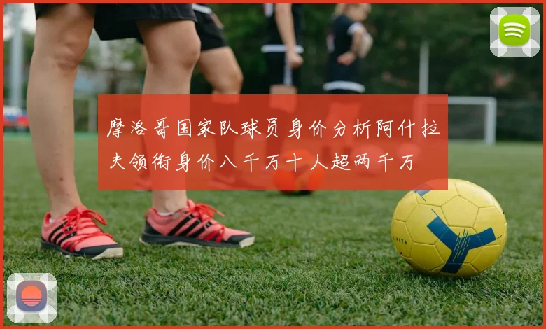 摩洛哥国家队球员身价分析阿什拉夫领衔身价八千万十人超两千万