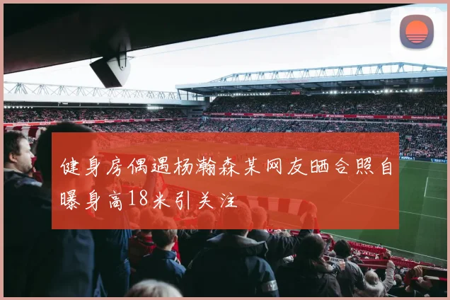 健身房偶遇杨瀚森某网友晒合照自曝身高18米引关注