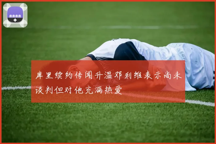 库里续约传闻升温邓利维表示尚未谈判但对他充满热爱